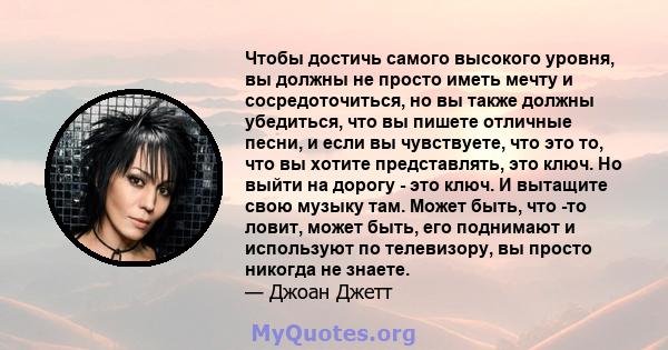 Чтобы достичь самого высокого уровня, вы должны не просто иметь мечту и сосредоточиться, но вы также должны убедиться, что вы пишете отличные песни, и если вы чувствуете, что это то, что вы хотите представлять, это