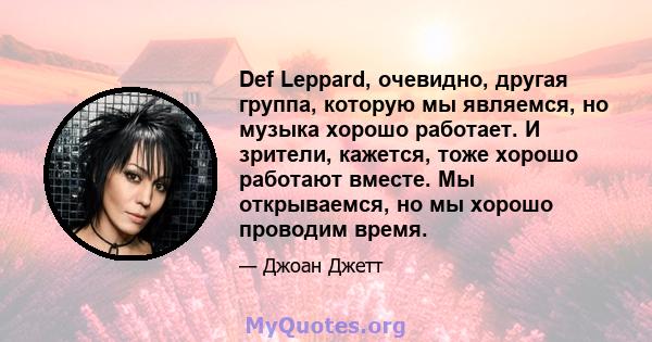 Def Leppard, очевидно, другая группа, которую мы являемся, но музыка хорошо работает. И зрители, кажется, тоже хорошо работают вместе. Мы открываемся, но мы хорошо проводим время.