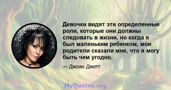 Девочки видят эти определенные роли, которые они должны следовать в жизни, но когда я был маленьким ребенком, мои родители сказали мне, что я могу быть чем угодно.