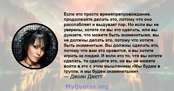 Если это просто времяпрепровождение, продолжайте делать это, потому что оно расслабляет и выдувает пар. Но если вы не уверены, хотите ли вы это сделать, или вы думаете, что можете быть знаменитыми, вы не должны делать