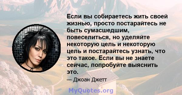 Если вы собираетесь жить своей жизнью, просто постарайтесь не быть сумасшедшим, повеселиться, но уделяйте некоторую цель и некоторую цель и постарайтесь узнать, что это такое. Если вы не знаете сейчас, попробуйте