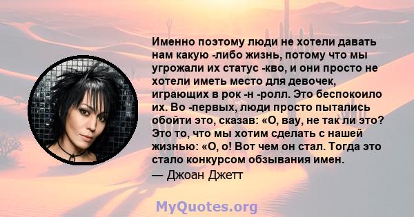 Именно поэтому люди не хотели давать нам какую -либо жизнь, потому что мы угрожали их статус -кво, и они просто не хотели иметь место для девочек, играющих в рок -н -ролл. Это беспокоило их. Во -первых, люди просто