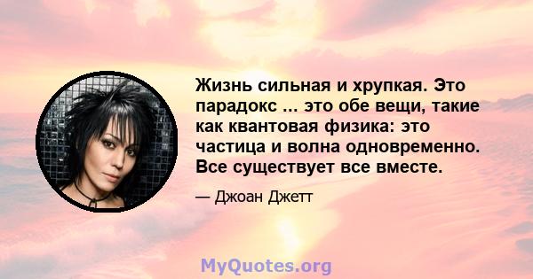 Жизнь сильная и хрупкая. Это парадокс ... это обе вещи, такие как квантовая физика: это частица и волна одновременно. Все существует все вместе.