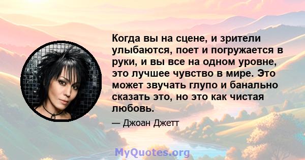 Когда вы на сцене, и зрители улыбаются, поет и погружается в руки, и вы все на одном уровне, это лучшее чувство в мире. Это может звучать глупо и банально сказать это, но это как чистая любовь.