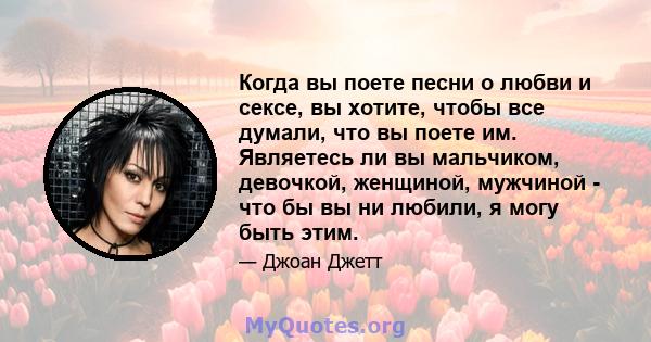 Когда вы поете песни о любви и сексе, вы хотите, чтобы все думали, что вы поете им. Являетесь ли вы мальчиком, девочкой, женщиной, мужчиной - что бы вы ни любили, я могу быть этим.