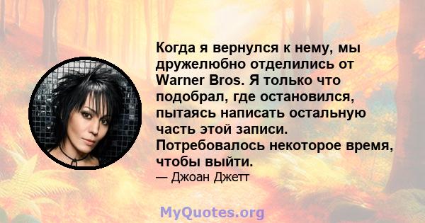 Когда я вернулся к нему, мы дружелюбно отделились от Warner Bros. Я только что подобрал, где остановился, пытаясь написать остальную часть этой записи. Потребовалось некоторое время, чтобы выйти.