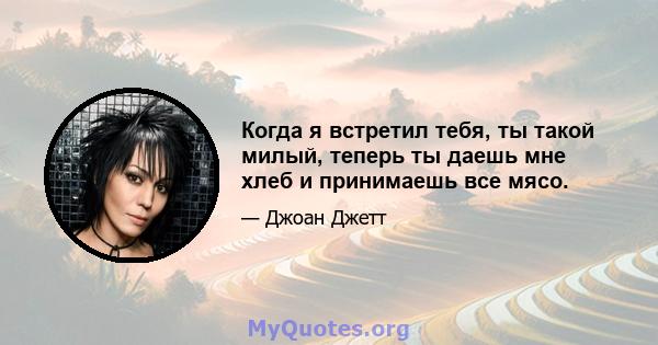 Когда я встретил тебя, ты такой милый, теперь ты даешь мне хлеб и принимаешь все мясо.