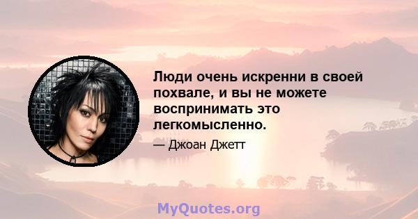 Люди очень искренни в своей похвале, и вы не можете воспринимать это легкомысленно.