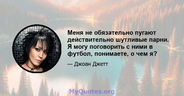 Меня не обязательно пугают действительно шутливые парни. Я могу поговорить с ними в футбол, понимаете, о чем я?