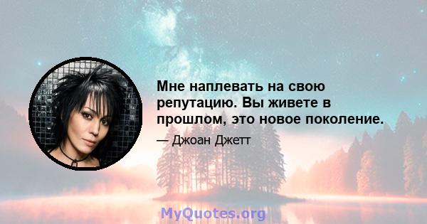 Мне наплевать на свою репутацию. Вы живете в прошлом, это новое поколение.