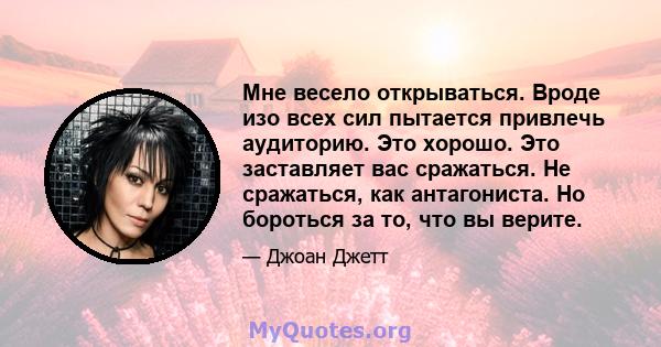 Мне весело открываться. Вроде изо всех сил пытается привлечь аудиторию. Это хорошо. Это заставляет вас сражаться. Не сражаться, как антагониста. Но бороться за то, что вы верите.