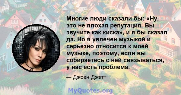 Многие люди сказали бы: «Ну, это не плохая репутация. Вы звучите как киска», и я бы сказал да. Но я увлечен музыкой и серьезно относится к моей музыке, поэтому, если вы собираетесь с ней связываться, у нас есть проблема.