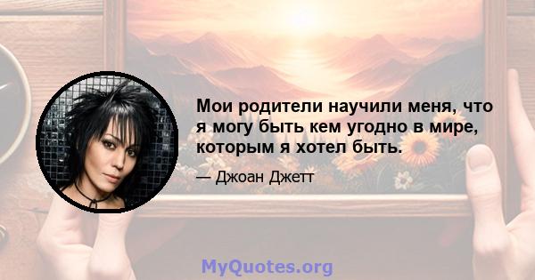 Мои родители научили меня, что я могу быть кем угодно в мире, которым я хотел быть.