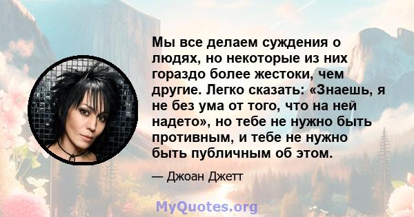 Мы все делаем суждения о людях, но некоторые из них гораздо более жестоки, чем другие. Легко сказать: «Знаешь, я не без ума от того, что на ней надето», но тебе не нужно быть противным, и тебе не нужно быть публичным об 