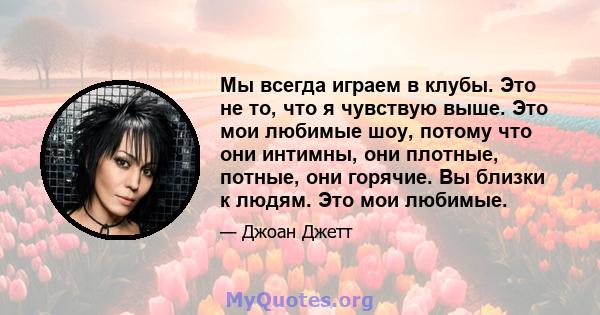 Мы всегда играем в клубы. Это не то, что я чувствую выше. Это мои любимые шоу, потому что они интимны, они плотные, потные, они горячие. Вы близки к людям. Это мои любимые.