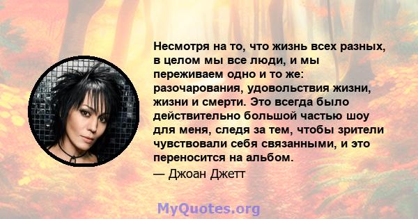 Несмотря на то, что жизнь всех разных, в целом мы все люди, и мы переживаем одно и то же: разочарования, удовольствия жизни, жизни и смерти. Это всегда было действительно большой частью шоу для меня, следя за тем, чтобы 