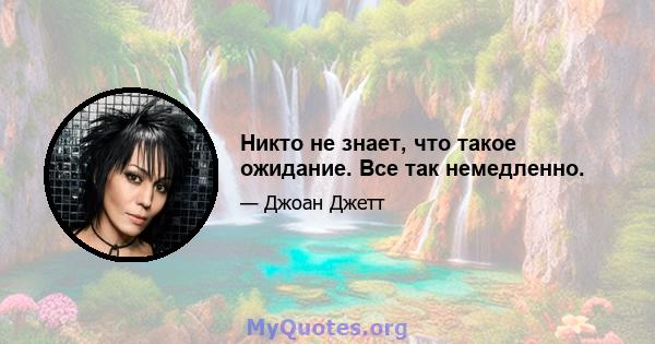 Никто не знает, что такое ожидание. Все так немедленно.