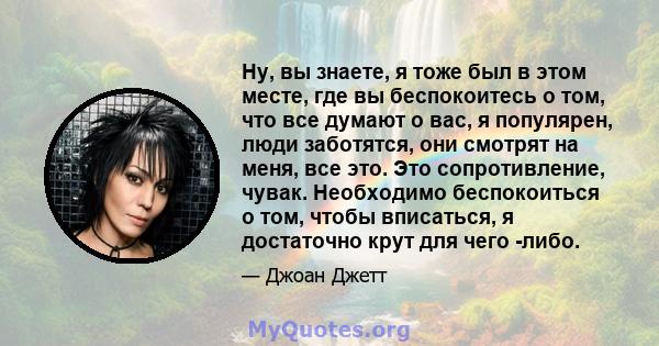 Ну, вы знаете, я тоже был в этом месте, где вы беспокоитесь о том, что все думают о вас, я популярен, люди заботятся, они смотрят на меня, все это. Это сопротивление, чувак. Необходимо беспокоиться о том, чтобы