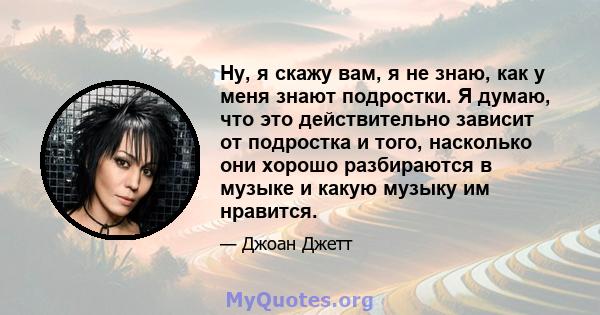 Ну, я скажу вам, я не знаю, как у меня знают подростки. Я думаю, что это действительно зависит от подростка и того, насколько они хорошо разбираются в музыке и какую музыку им нравится.