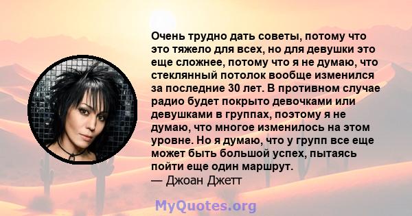 Очень трудно дать советы, потому что это тяжело для всех, но для девушки это еще сложнее, потому что я не думаю, что стеклянный потолок вообще изменился за последние 30 лет. В противном случае радио будет покрыто