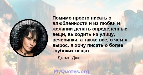 Помимо просто писать о влюбленности и из любви и желании делать определенные вещи, выходить на улицу, вечеринки, а также все, о чем я вырос, я хочу писать о более глубоких вещах.