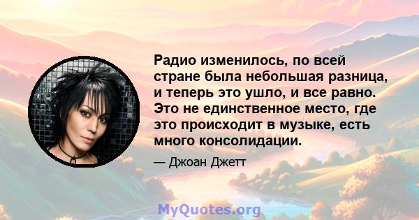 Радио изменилось, по всей стране была небольшая разница, и теперь это ушло, и все равно. Это не единственное место, где это происходит в музыке, есть много консолидации.