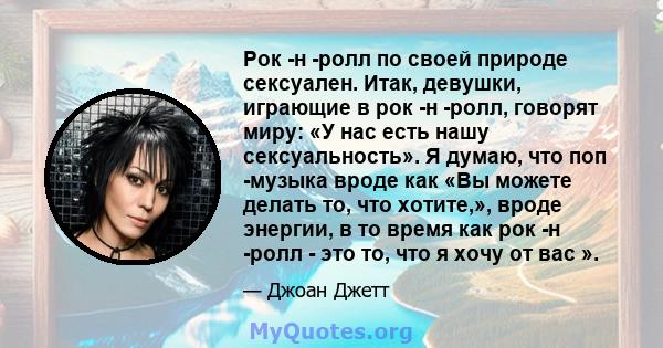 Рок -н -ролл по своей природе сексуален. Итак, девушки, играющие в рок -н -ролл, говорят миру: «У нас есть нашу сексуальность». Я думаю, что поп -музыка вроде как «Вы можете делать то, что хотите,», вроде энергии, в то