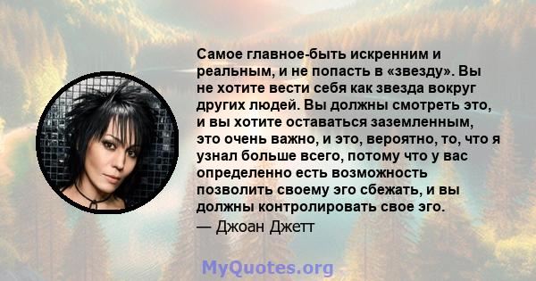 Самое главное-быть искренним и реальным, и не попасть в «звезду». Вы не хотите вести себя как звезда вокруг других людей. Вы должны смотреть это, и вы хотите оставаться заземленным, это очень важно, и это, вероятно, то, 