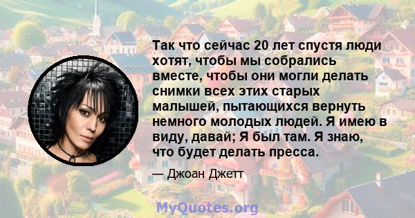 Так что сейчас 20 лет спустя люди хотят, чтобы мы собрались вместе, чтобы они могли делать снимки всех этих старых малышей, пытающихся вернуть немного молодых людей. Я имею в виду, давай; Я был там. Я знаю, что будет