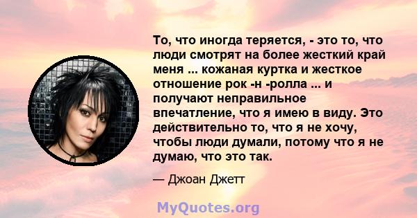 То, что иногда теряется, - это то, что люди смотрят на более жесткий край меня ... кожаная куртка и жесткое отношение рок -н -ролла ... и получают неправильное впечатление, что я имею в виду. Это действительно то, что я 