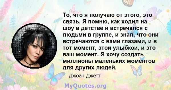 То, что я получаю от этого, это связь. Я помню, как ходил на шоу в детстве и встречался с людьми в группе, и знал, что они встречаются с вами глазами, и в тот момент, этой улыбкой, и это ваш момент. Я хочу создать