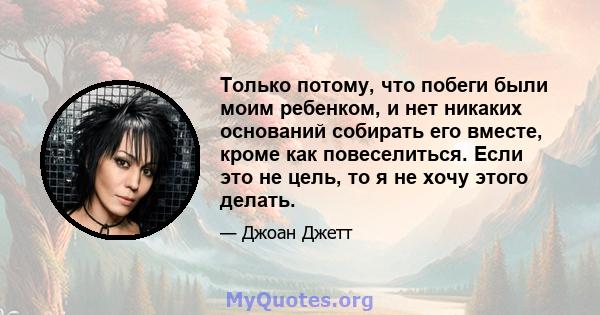 Только потому, что побеги были моим ребенком, и нет никаких оснований собирать его вместе, кроме как повеселиться. Если это не цель, то я не хочу этого делать.