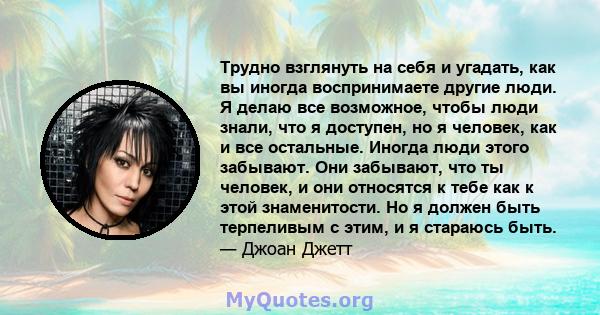 Трудно взглянуть на себя и угадать, как вы иногда воспринимаете другие люди. Я делаю все возможное, чтобы люди знали, что я доступен, но я человек, как и все остальные. Иногда люди этого забывают. Они забывают, что ты