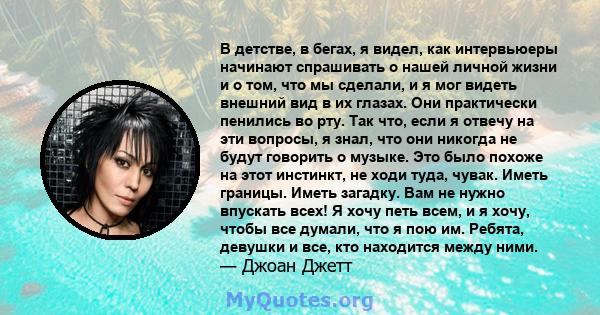 В детстве, в бегах, я видел, как интервьюеры начинают спрашивать о нашей личной жизни и о том, что мы сделали, и я мог видеть внешний вид в их глазах. Они практически пенились во рту. Так что, если я отвечу на эти