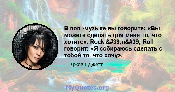 В поп -музыке вы говорите: «Вы можете сделать для меня то, что хотите». Rock 'n' Roll говорит: «Я собираюсь сделать с тобой то, что хочу».