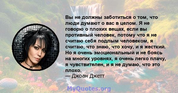 Вы не должны заботиться о том, что люди думают о вас в целом. Я не говорю о плохих вещах, если вы противный человек, потому что я не считаю себя подлым человеком, я считаю, что знаю, что хочу, и я жесткий. Но я очень