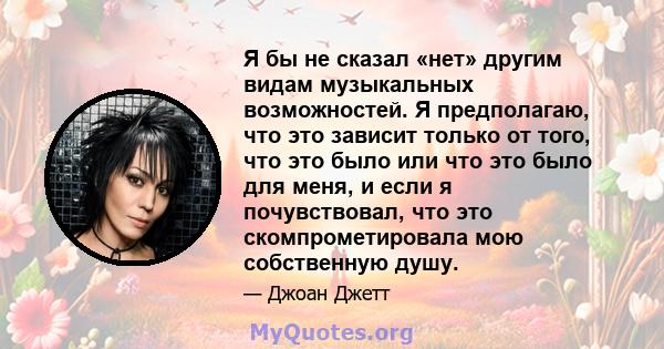 Я бы не сказал «нет» другим видам музыкальных возможностей. Я предполагаю, что это зависит только от того, что это было или что это было для меня, и если я почувствовал, что это скомпрометировала мою собственную душу.