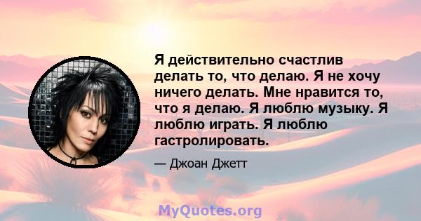 Я действительно счастлив делать то, что делаю. Я не хочу ничего делать. Мне нравится то, что я делаю. Я люблю музыку. Я люблю играть. Я люблю гастролировать.