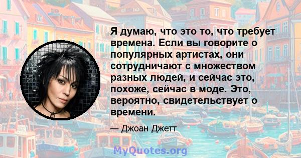 Я думаю, что это то, что требует времена. Если вы говорите о популярных артистах, они сотрудничают с множеством разных людей, и сейчас это, похоже, сейчас в моде. Это, вероятно, свидетельствует о времени.