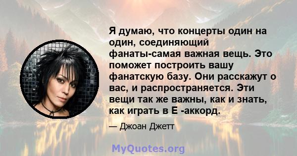 Я думаю, что концерты один на один, соединяющий фанаты-самая важная вещь. Это поможет построить вашу фанатскую базу. Они расскажут о вас, и распространяется. Эти вещи так же важны, как и знать, как играть в E -аккорд.