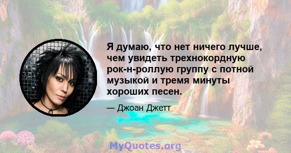 Я думаю, что нет ничего лучше, чем увидеть трехнокордную рок-н-роллую группу с потной музыкой и тремя минуты хороших песен.