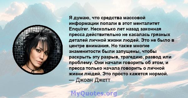 Я думаю, что средства массовой информации попали в этот менталитет Enquirer. Несколько лет назад законная пресса действительно не касалась грязных деталей личной жизни людей. Это не было в центре внимания. Но также