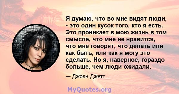 Я думаю, что во мне видят люди, - это один кусок того, кто я есть. Это проникает в мою жизнь в том смысле, что мне не нравится, что мне говорят, что делать или как быть, или как я могу это сделать. Но я, наверное,