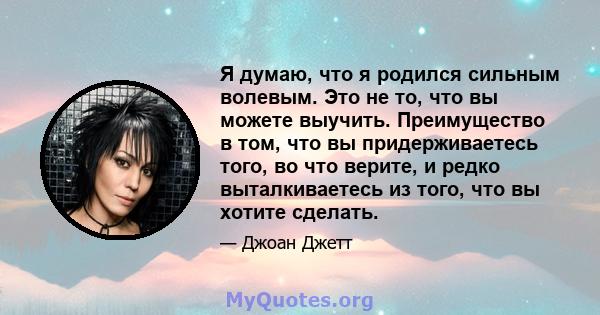 Я думаю, что я родился сильным волевым. Это не то, что вы можете выучить. Преимущество в том, что вы придерживаетесь того, во что верите, и редко выталкиваетесь из того, что вы хотите сделать.