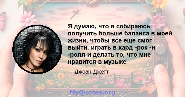 Я думаю, что я собираюсь получить больше баланса в моей жизни, чтобы все еще смог выйти, играть в хард -рок -н -ролл и делать то, что мне нравится в музыке