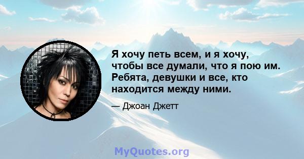 Я хочу петь всем, и я хочу, чтобы все думали, что я пою им. Ребята, девушки и все, кто находится между ними.