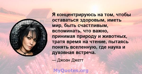 Я концентрируюсь на том, чтобы оставаться здоровым, иметь мир, быть счастливым, вспоминать, что важно, принимая природу и животных, тратя время на чтение, пытаясь понять вселенную, где наука и духовная встреча.