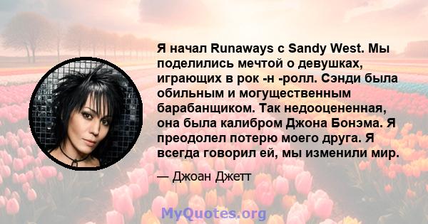 Я начал Runaways с Sandy West. Мы поделились мечтой о девушках, играющих в рок -н -ролл. Сэнди была обильным и могущественным барабанщиком. Так недооцененная, она была калибром Джона Бонэма. Я преодолел потерю моего