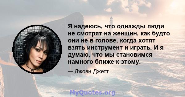 Я надеюсь, что однажды люди не смотрят на женщин, как будто они не в голове, когда хотят взять инструмент и играть. И я думаю, что мы становимся намного ближе к этому.