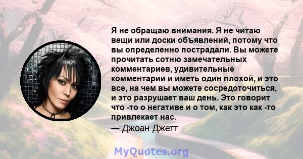 Я не обращаю внимания. Я не читаю вещи или доски объявлений, потому что вы определенно пострадали. Вы можете прочитать сотню замечательных комментариев, удивительные комментарии и иметь один плохой, и это все, на чем вы 